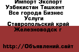 Импорт-Экспорт Узбекистан Ташкент  - Все города Бизнес » Услуги   . Ставропольский край,Железноводск г.